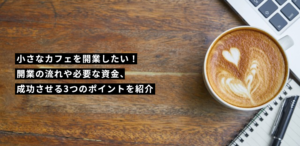 小さなカフェを開業したい！開業の流れや必要な資金、成功させる3つのポイントを紹介